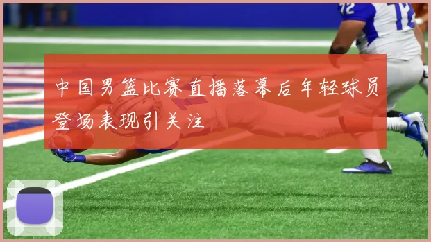 中国男篮比赛直播落幕后年轻球员登场表现引关注