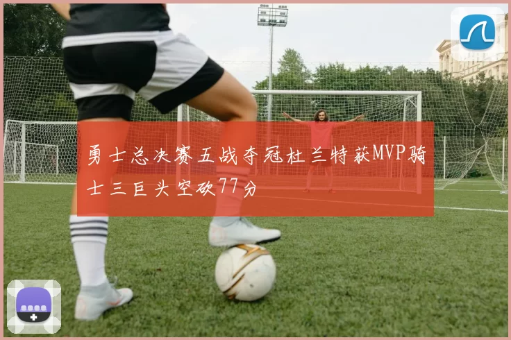 勇士总决赛五战夺冠杜兰特获MVP骑士三巨头空砍77分