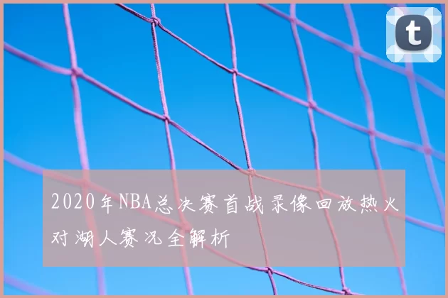 2020年NBA总决赛首战录像回放热火对湖人赛况全解析