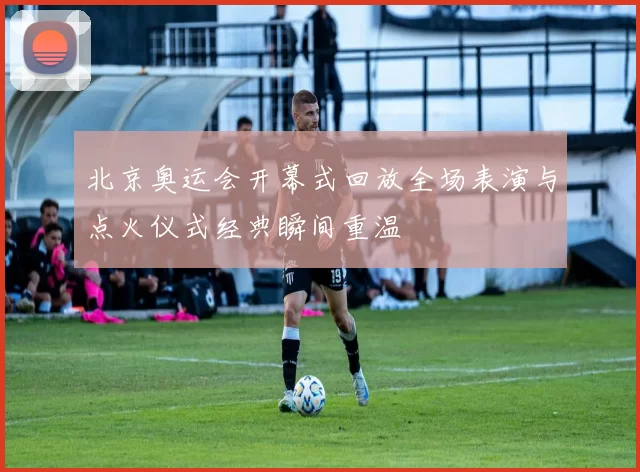 北京奥运会开幕式回放全场表演与点火仪式经典瞬间重温