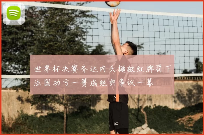 世界杯决赛齐达内头槌被红牌罚下法国功亏一篑成经典争议一幕