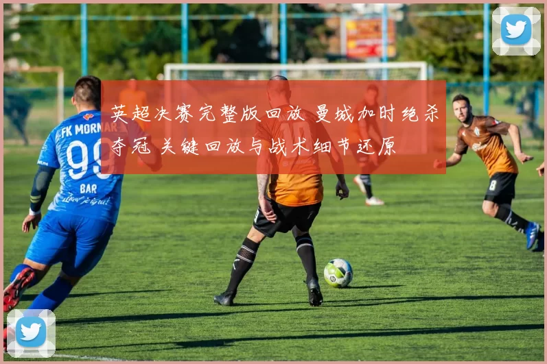 英超决赛完整版回放 曼城加时绝杀夺冠 关键回放与战术细节还原