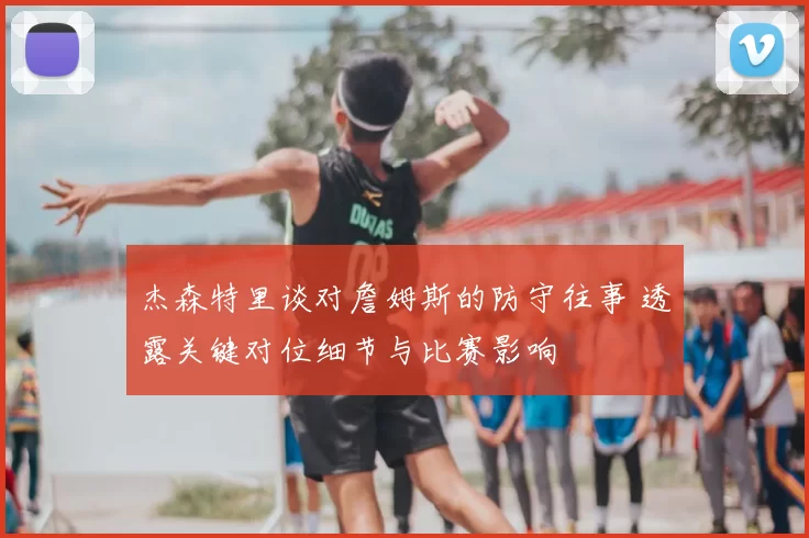 杰森特里谈对詹姆斯的防守往事 透露关键对位细节与比赛影响