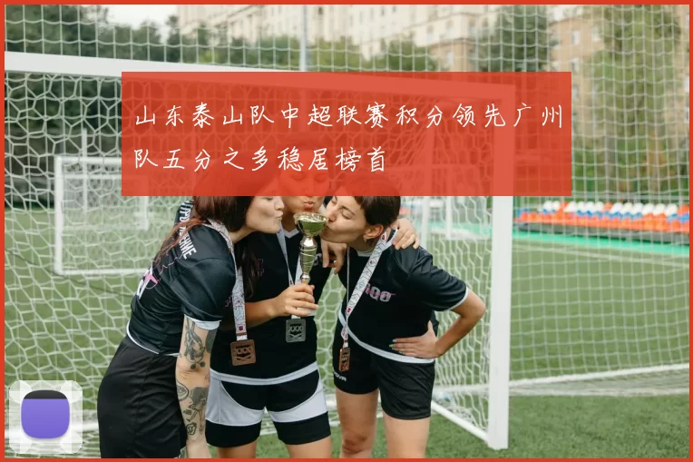 山东泰山队中超联赛积分领先广州队五分之多稳居榜首