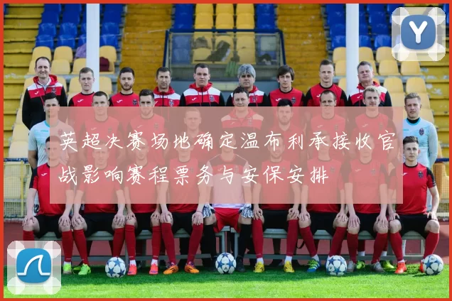 英超决赛场地确定温布利承接收官战影响赛程票务与安保安排