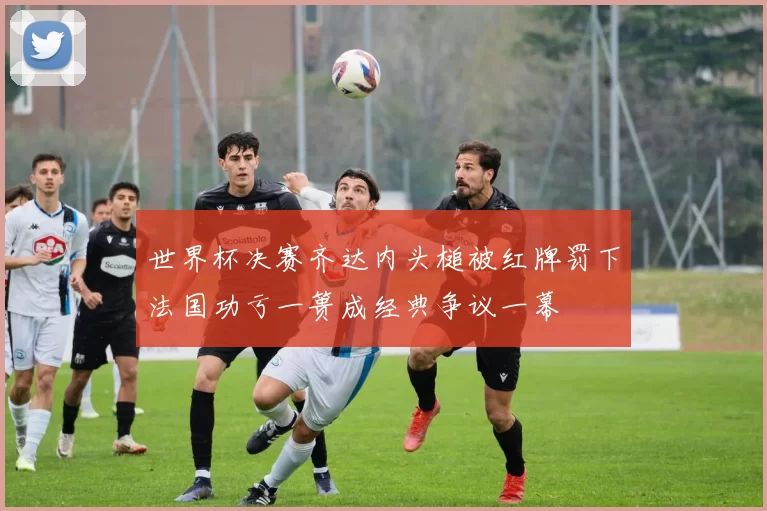 世界杯决赛齐达内头槌被红牌罚下法国功亏一篑成经典争议一幕