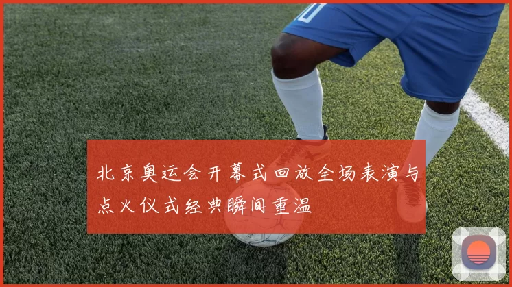 北京奥运会开幕式回放全场表演与点火仪式经典瞬间重温