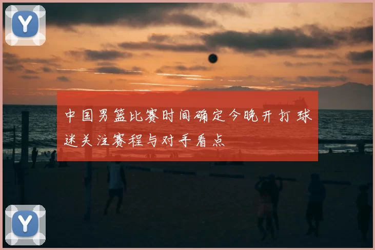 中国男篮比赛时间确定今晚开打 球迷关注赛程与对手看点