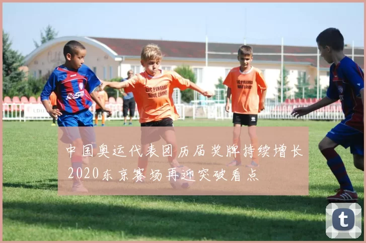 中国奥运代表团历届奖牌持续增长 2020东京赛场再迎突破看点