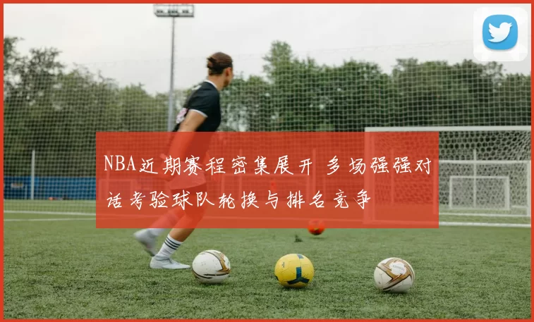 NBA近期赛程密集展开 多场强强对话考验球队轮换与排名竞争