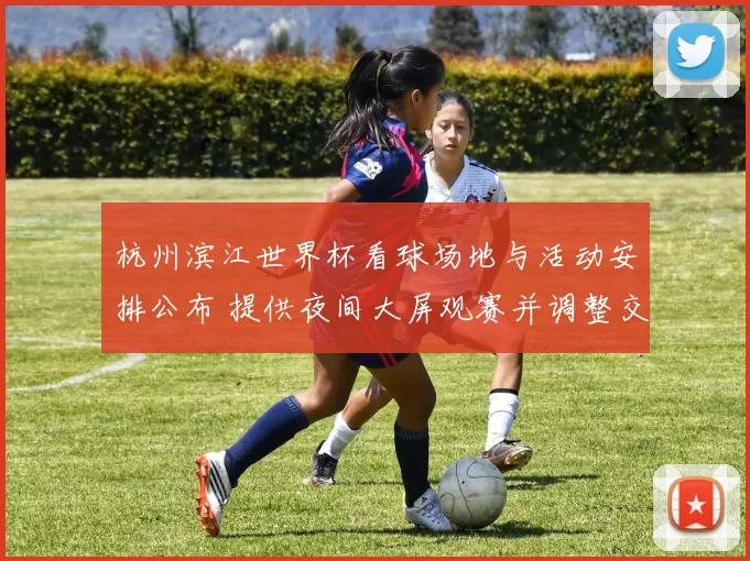 杭州滨江世界杯看球场地与活动安排公布 提供夜间大屏观赛并调整交通