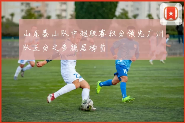 山东泰山队中超联赛积分领先广州队五分之多稳居榜首